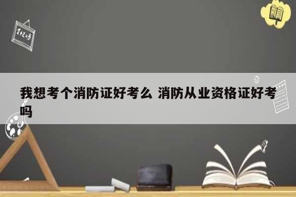 我想考个消防证好考么 消防从业资格证好考吗-图1