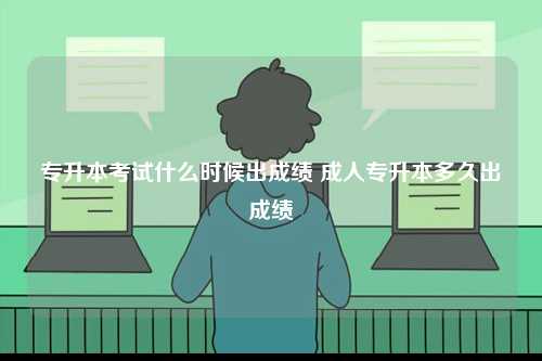 专升本考试什么时候出成绩 成人专升本多久出成绩-图1