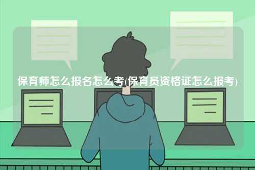 保育师怎么报名怎么考(保育员资格证怎么报考)-图1