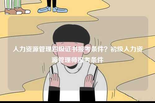 人力资源管理四级证书报考条件？初级人力资源管理师报考条件-图1