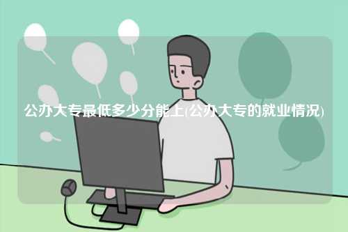 公办大专最低多少分能上(公办大专的就业情况)-图1